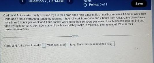 Question 7 7 3 14 BE points O Points 0 of 1 RIDE Carlo and Anita make mailboxes and toys in their craft shop near Lincoln Each mailbox requires 1 hour of work from Carlo and 1 hour from Anita Each toy requires 1 hour of work from Carlo and 2 hours from Anita Carlo cannot work more than 8 hours per week and Anita cannot work more than 10 hours per week If each mailbox sells for 15 and each toy sells for 17 then how many of each should they make to maximize their revenue What is their maximum revenue Save Carlo and Anita should make mailboxes and toys Their maximum revenue is s