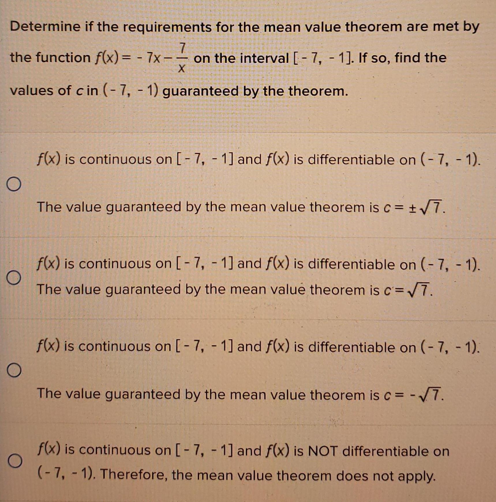 Determine if the requirements for the mean value theorem are met by 7 the function f x 7x on the interval 7 1 If so find the X values of cin 7 1 guaranteed by the theorem f x is continuous on 7 1 and f x is differentiable on 7 1 The value guaranteed by the mean value theorem is c 7 O f x is continuous on 7 1 and f x is differentiable on 7 1 The value guaranteed by the mean value theorem is c 7 f x is continuous on 7 1 and f x is differentiable on 7 1 O The value guaranteed by the mean value theorem is c 7 O f x is continuous on 7 1 and f x is NOT differentiable on 7 1 Therefore the mean value theorem does not apply