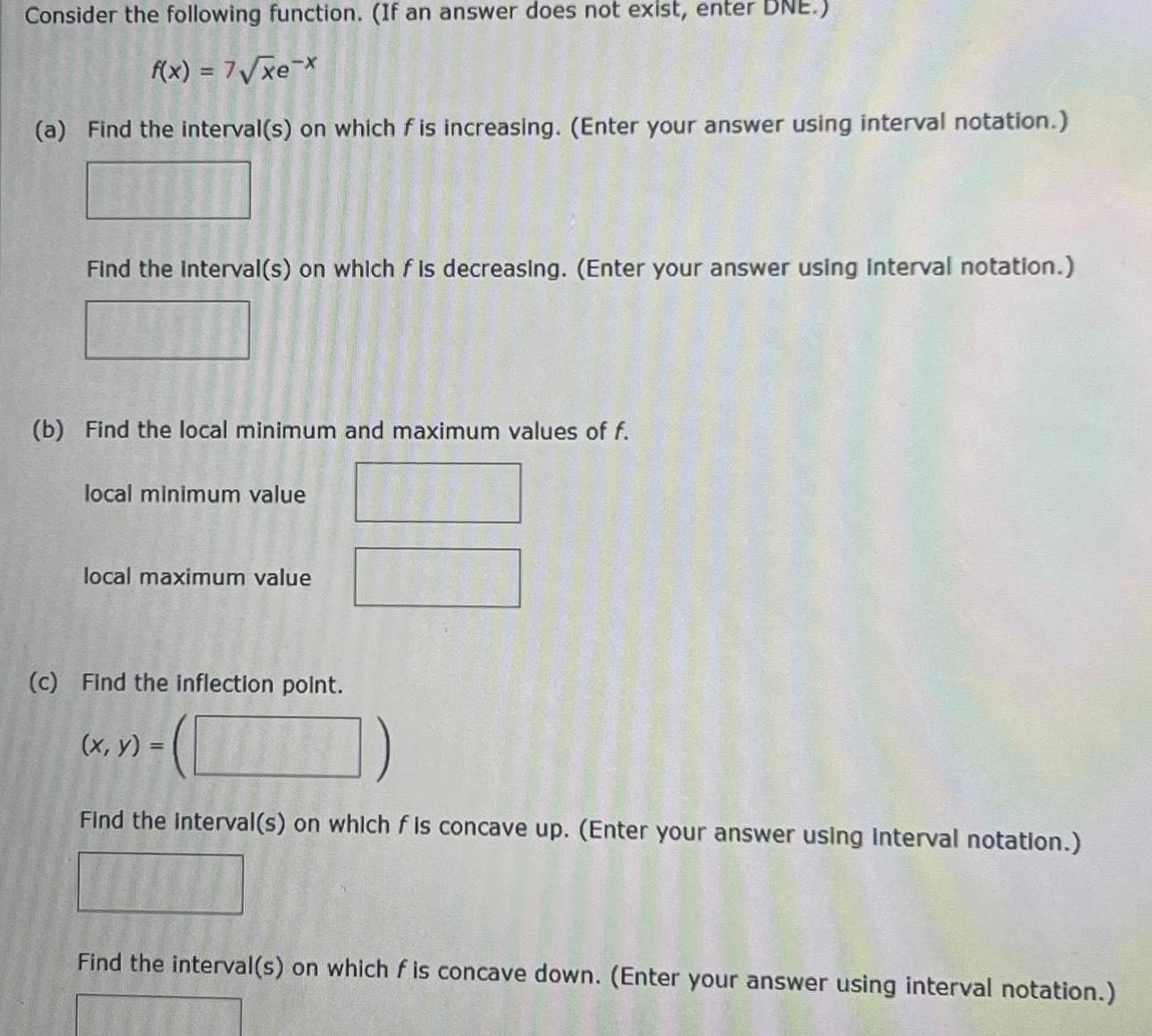 Consider the following function If an answer does not exist enter DNE f x 7 xe x a Find the interval s on which f is increasing Enter your answer using interval notation Find the interval s on which f is decreasing Enter your answer using interval notation b Find the local minimum and maximum values of f local minimum value local maximum value c Find the inflection point x y TIME Find the interval s on which f is concave up Enter your answer using interval notation Find the interval s on which f is concave down Enter your answer using interval notation