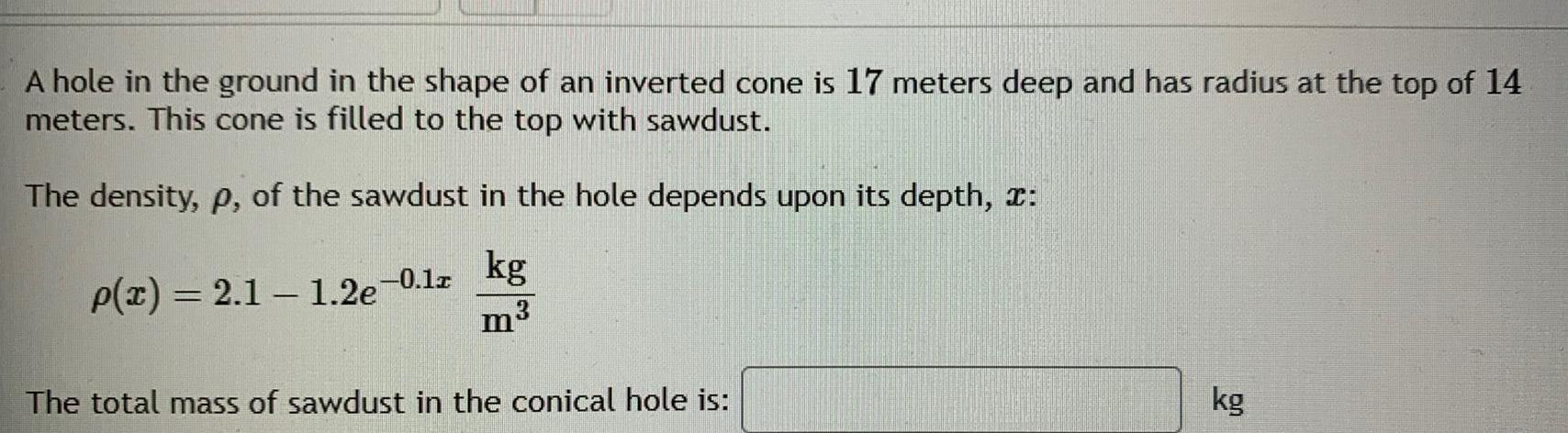 A hole in the ground in the shape of an inverted cone is 17 meters deep and has radius at the top of 14 meters This cone is filled to the top with sawdust The density p of the sawdust in the hole depends upon its depth kg p x 2 1 1 2e 0 12 m3 The total mass of sawdust in the conical hole is kg