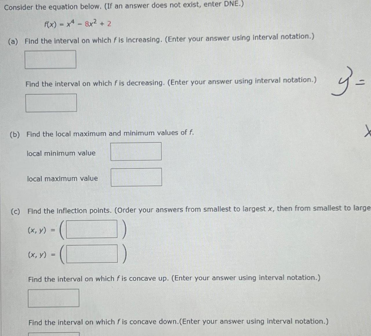 Consider the equation below If an answer does not exist enter DNE f x x4 8x 2 a Find the interval on which f is increasing Enter your answer using interval notation Find the interval on which f is decreasing Enter your answer using interval notation b Find the local maximum and minimum values of f local minimum value local maximum value c Find the inflection points Order your answers from smallest to largest x then from smallest to large x y x y Find the interval on which f is concave up Enter your answer using interval notation 3 Find the interval on which f is concave down Enter your answer using interval notation