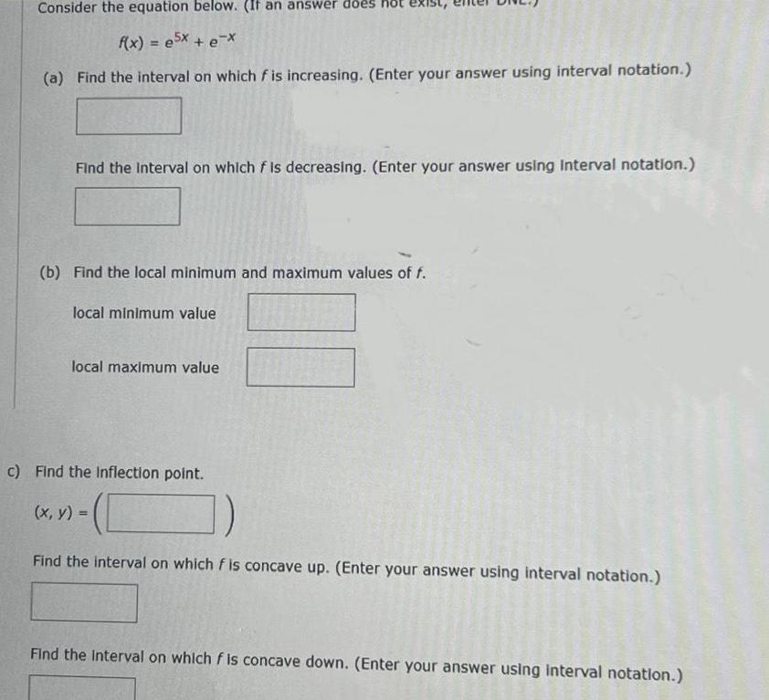 Consider the equation below If an answer does f x 5x e x a Find the interval on which f is increasing Enter your answer using interval notation Find the Interval on which f is decreasing Enter your answer using Interval notation b Find the local minimum and maximum values of f local minimum value local maximum value c Find the Inflection point x y Find the interval on which f is concave up Enter your answer using interval notation Find the Interval on which f is concave down Enter your answer using interval notation