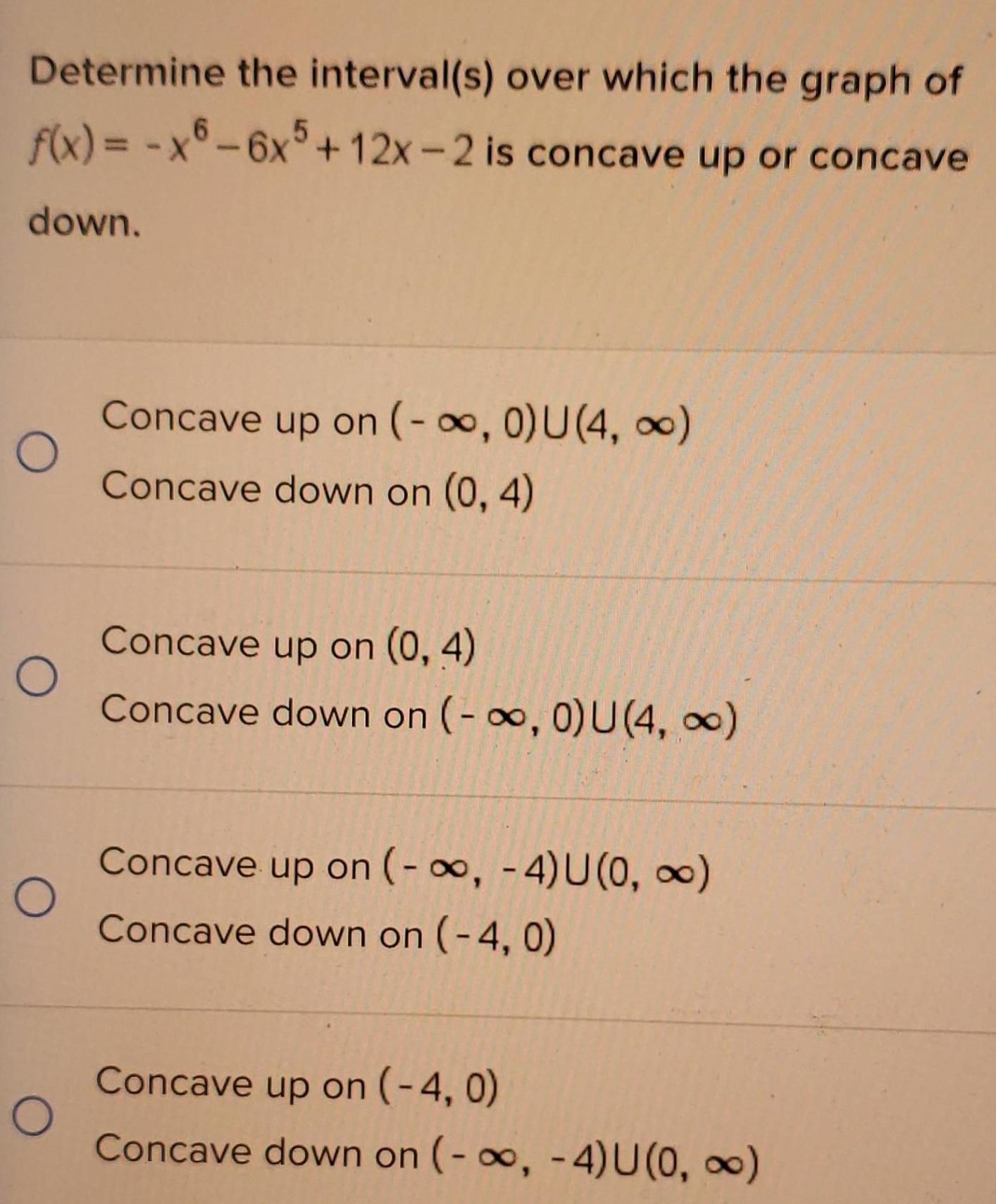 Determine the interval s over which the graph of f x x6 6x5 12x 2 is concave up or concave down O O O O Concave up on 0 U 4 Concave down on 0 4 Concave up on 0 4 Concave down on 0 U 4 Concave up on 4 U 0 Concave down on 4 0 Concave up on 4 0 Concave down on 4 U 0