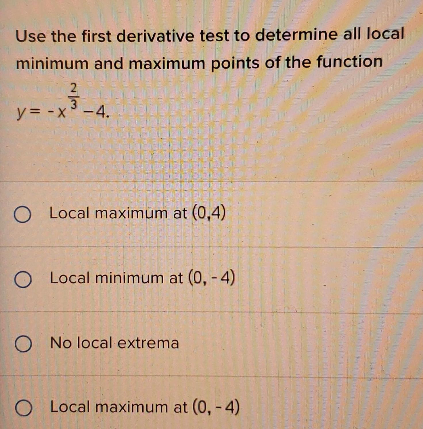 Use the first derivative test to determine all local minimum and maximum points of the function y x 4 O Local maximum at 0 4 O Local minimum at 0 4 O No local extrema O Local maximum at 0 4