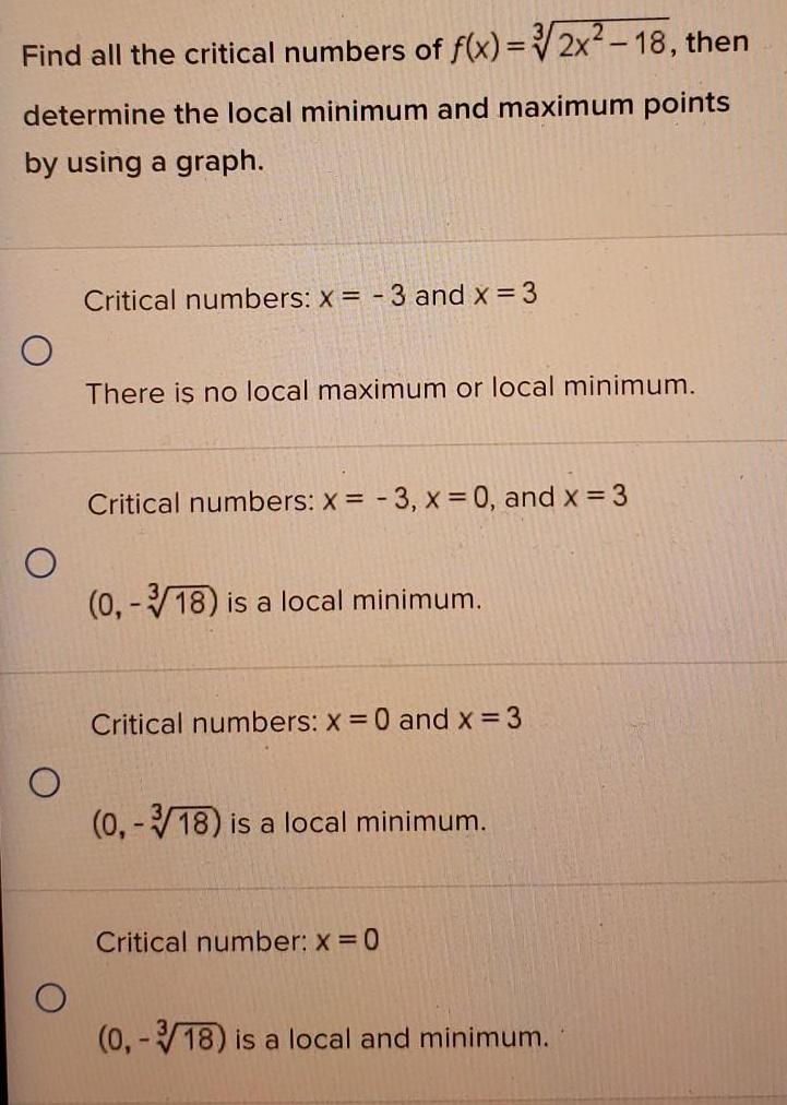 Find all the critical numbers of f x 2x 18 then determine the local minimum and maximum points by using a graph O O O Critical numbers x 3 and x 3 There is no local maximum or local minimum Critical numbers x 3 x 0 and x 3 0 3 18 is a local minimum Critical numbers x 0 and x 3 0 18 is a local minimum Critical number x 0 0 3 18 is a local and minimum