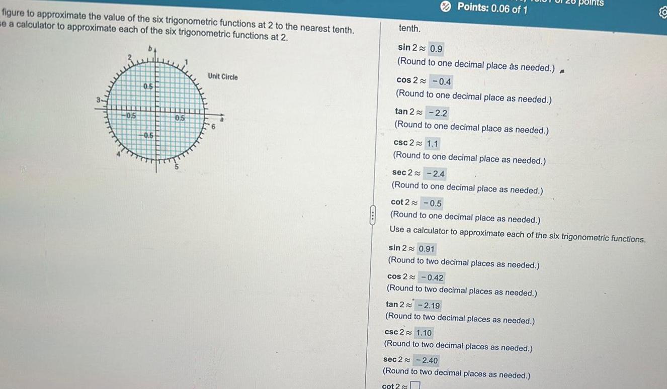 figure to approximate the value of the six trigonometric functions at 2 to the nearest tenth se a calculator to approximate each of the six trigonometric functions at 2 0 5 0 5 0 5 0 5 Unit Circle 6 a Points 0 06 of 1 tenth sin 2 0 9 Round to one decimal place as needed A cos 2 0 4 Round to one decimal place as needed tan 2 2 2 Round to one decimal place as needed csc 2 1 1 Round to one decimal place as needed sec 2 2 4 Round to one decimal place as needed cot 2 0 5 Round to one decimal place as needed Use a calculator to approximate each of the six trigonometric functions sin 2 0 91 Round to two decimal places as needed cos 2 0 42 Round to two decimal places as needed tan 2 2 19 Round to two decimal places as needed csc 2 1 10 Round to two decimal places as needed poll sec 2 2 40 Round to two decimal places as needed cot 2