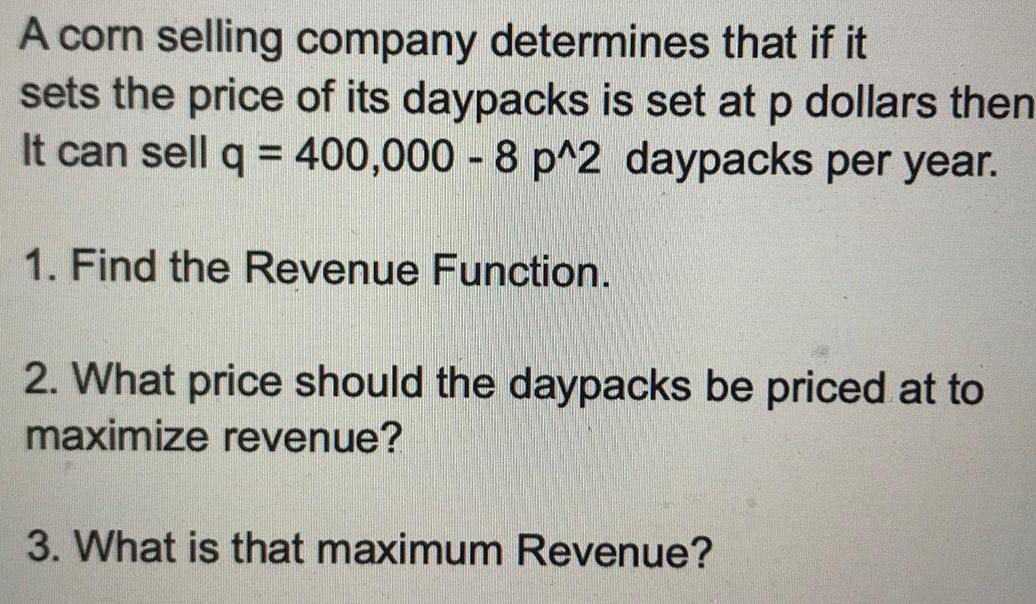 A corn selling company determines that if it sets the price of its daypacks is set at p dollars then It can sell q 400 000 8 p 2 daypacks per year 1 Find the Revenue Function 2 What price should the daypacks be priced at to maximize revenue 3 What is that maximum Revenue