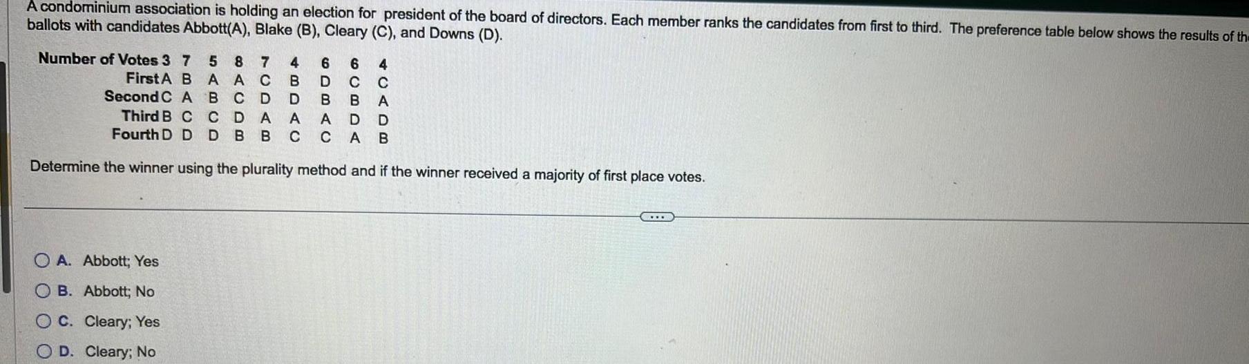 A condominium association is holding an election for president of the board of directors Each member ranks the candidates from first to third The preference table below shows the results of th ballots with candidates Abbott A Blake B Cleary C and Downs D Number of Votes 3 7 5 8 7 B A AC B C D CDA 4 6 6 4 B D C C D A A First A Second C A Third B C Fourth D D B B A D D D BB C C A B Determine the winner using the plurality method and if the winner received a majority of first place votes OA Abbott Yes OB Abbott No OC Cleary Yes D Cleary No