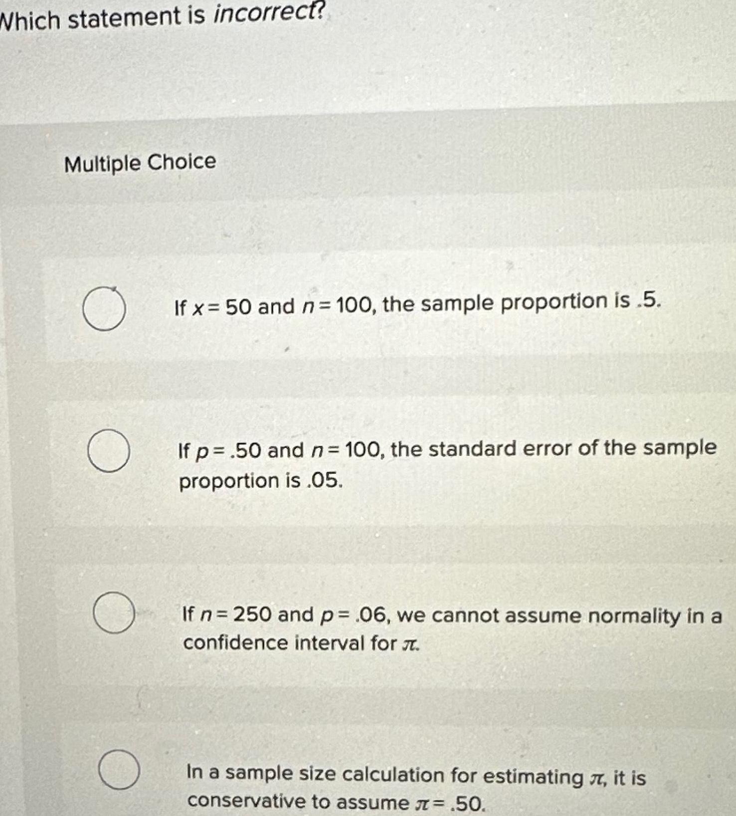 Which statement is incorrect Multiple Choice O O O O If x 50 and n 100 the sample proportion is 5 If p 50 and n 100 the standard error of the sample proportion is 05 If n 250 and p 06 we cannot assume normality in a confidence interval for In a sample size calculation for estimating it is conservative to assume 50