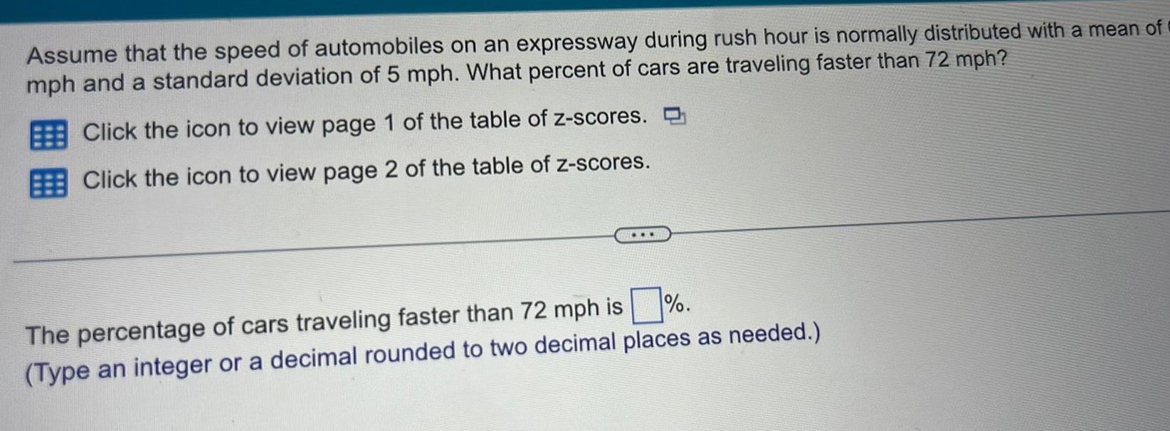 Assume that the speed of automobiles on an expressway during rush hour is normally distributed with a mean of mph and a standard deviation of 5 mph What percent of cars are traveling faster than 72 mph Click the icon to view page 1 of the table of z scores Click the icon to view page 2 of the table of z scores The percentage of cars traveling faster than 72 mph is Type an integer or a decimal rounded to two decimal places as needed