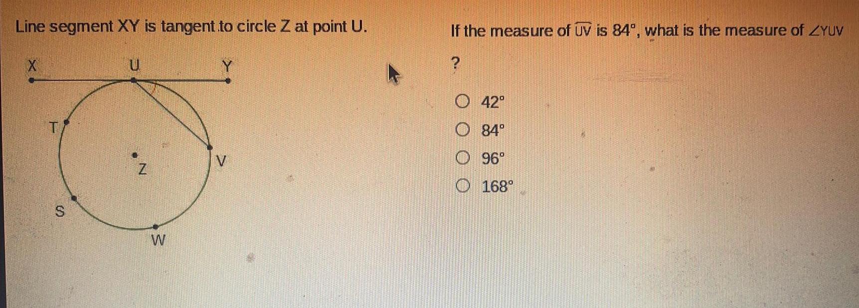 Line segment XY is tangent to circle Z at point U X T U W Y 12 If the measure of UV is 84 what is the measure of ZYUV A O O O O 42 84 96 168