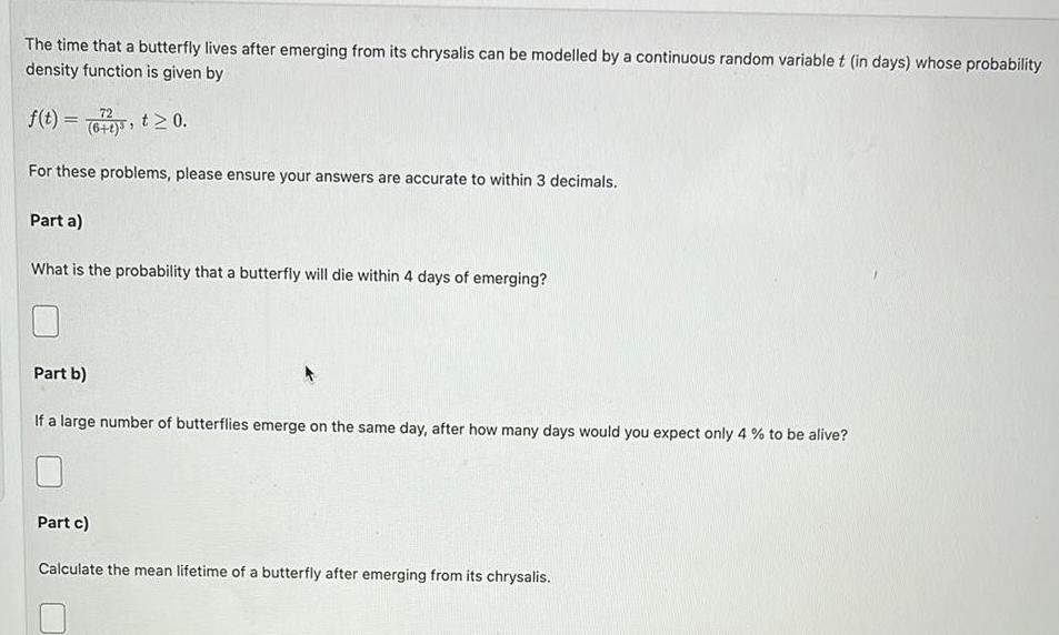 The time that a butterfly lives after emerging from its chrysalis can be modelled by a continuous random variable t in days whose probability density function is given by 72 f t 6 t 0 For these problems please ensure your answers are accurate to within 3 decimals Part a What is the probability that a butterfly will die within 4 days of emerging Part b If a large number of butterflies emerge on the same day after how many days would you expect only 4 to be alive Part c Calculate the mean lifetime of a butterfly after emerging from its chrysalis