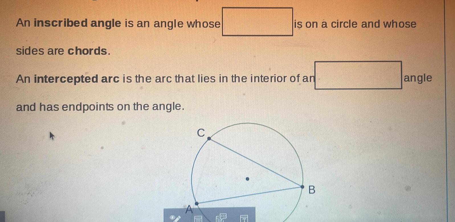 An inscribed angle is an angle whose sides are chords is on a circle and whose An intercepted arc is the arc that lies in the interior of an and has endpoints on the angle C B angle