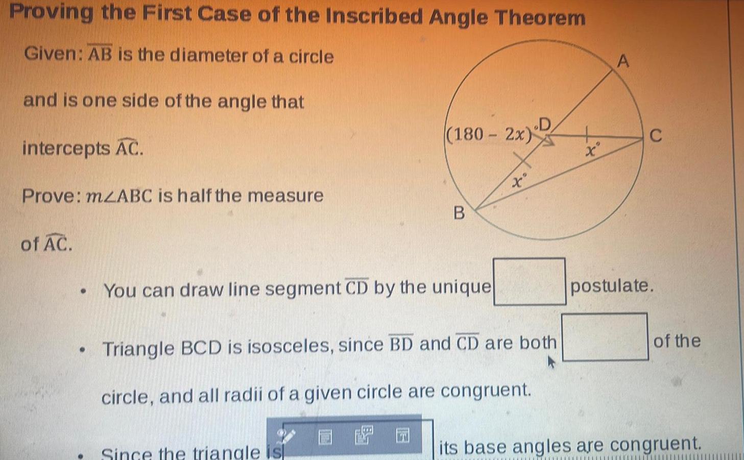 Proving the First Case of the Inscribed Angle Theorem Given AB is the diameter of a circle and is one side of the angle that intercepts AC Prove mzABC is half the measure of AC 180 2x B You can draw line segment CD by the unique Since the triangle isl x D Triangle BCD is isosceles since BD and CD are both circle and all radii of a given circle are congruent EFO x A postulate of the its base angles are congruent