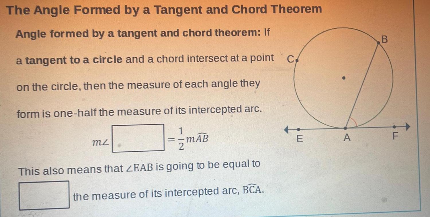 The Angle Formed by a Tangent and Chord Theorem Angle formed by a tangent and chord theorem If a tangent to a circle and a chord intersect at a point c on the circle then the measure of each angle they form is one half the measure of its intercepted arc MZ mAB This also means that ZEAB is going to be equal to the measure of its intercepted arc BCA E A B LL F
