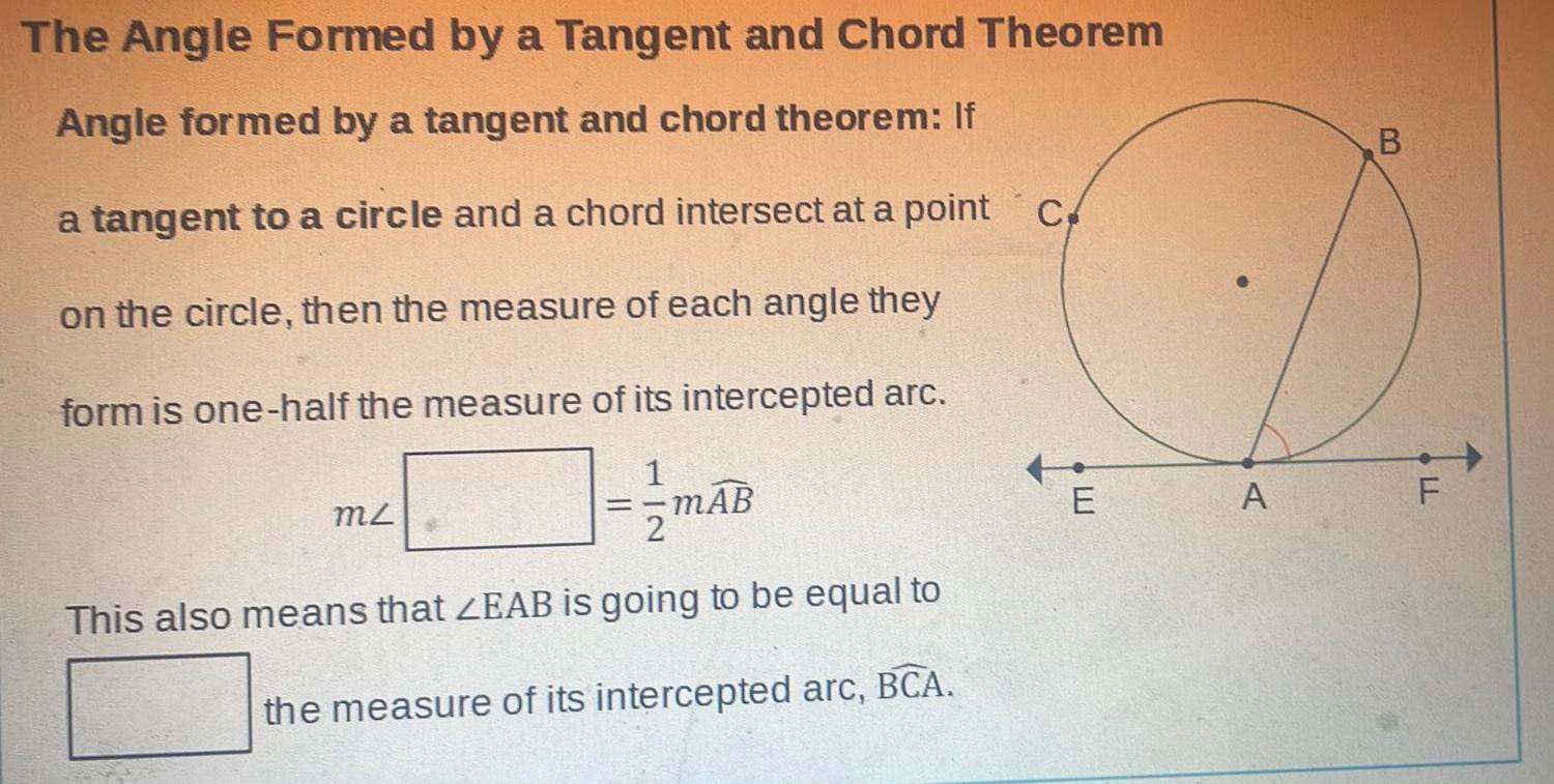 The Angle Formed by a Tangent and Chord Theorem Angle formed by a tangent and chord theorem If a tangent to a circle and a chord intersect at a point c on the circle then the measure of each angle they form is one half the measure of its intercepted arc MZ mAB This also means that ZEAB is going to be equal to the measure of its intercepted arc BCA E A B LL F