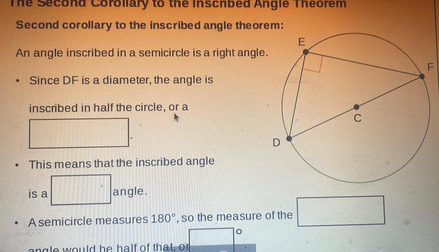 Second corollary to the inscribed angle theorem An angle inscribed in a semicircle is a right angle Since DF is a diameter the angle is inscribed in half the circle or a Coroll ry to the Inscribed Angle Theorem This means that the inscribed angle is a angle A semicircle measures 180 so the measure of the angle would be half of that or E C LL