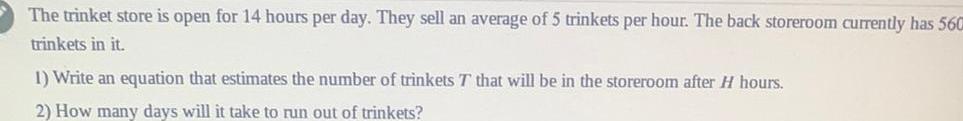 The trinket store is open for 14 hours per day They sell an average of 5 trinkets per hour The back storeroom currently has 560 trinkets in it 1 Write an equation that estimates the number of trinkets T that will be in the storeroom after H hours 2 How many days will it take to run out of trinkets