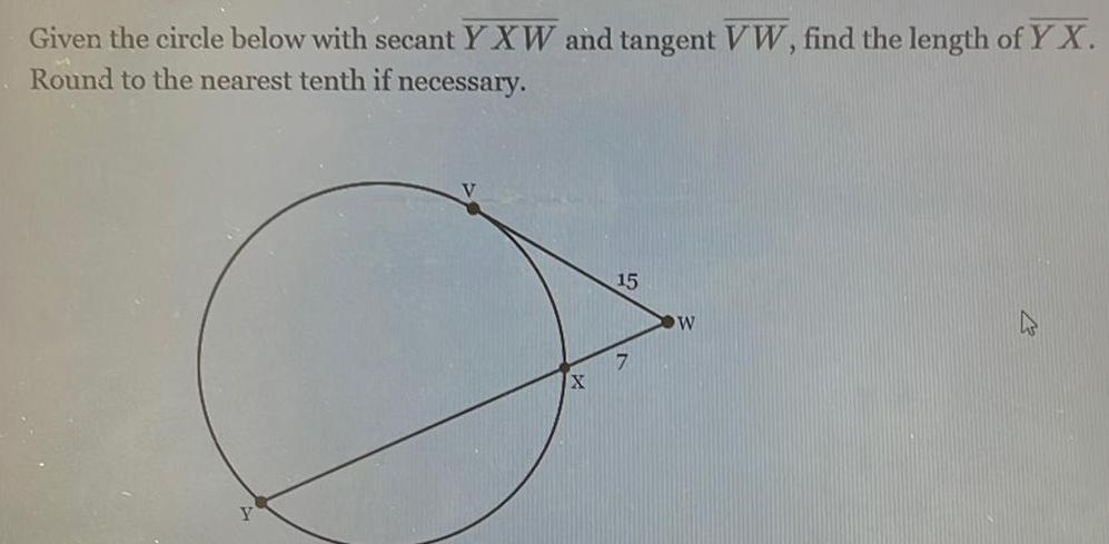 Given the circle below with secant YXW and tangent VW find the length of YX Round to the nearest tenth if necessary Y X 15 7 W