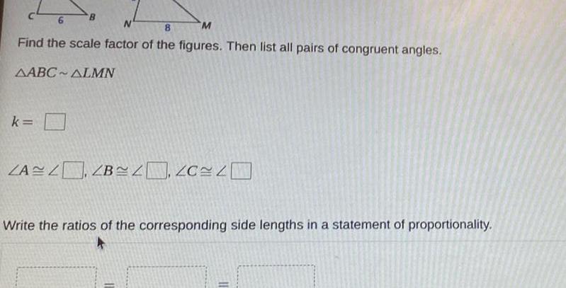 c46 N 8 M Find the scale factor of the figures Then list all pairs of congruent angles AABC ALMN k B ZAZ ZB Write the ratios of the corresponding side lengths in a statement of proportionality