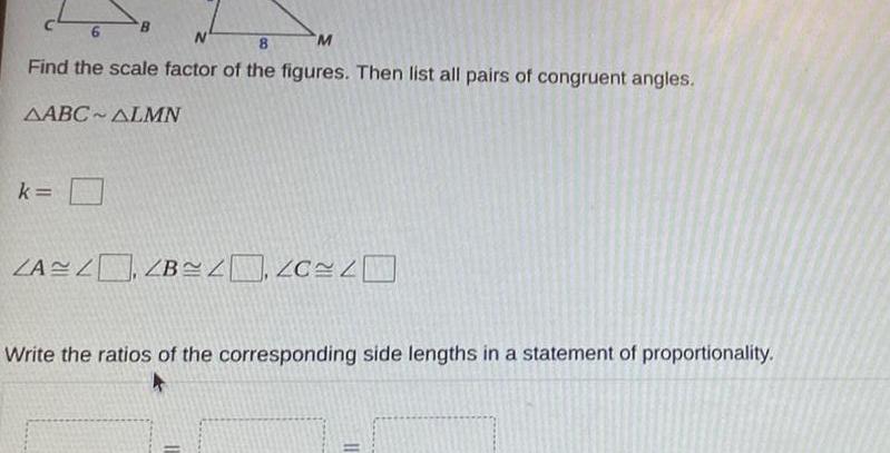 c46 N 8 M Find the scale factor of the figures Then list all pairs of congruent angles AABC ALMN k B ZAZ ZB Write the ratios of the corresponding side lengths in a statement of proportionality