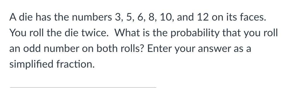 A die has the numbers 3 5 6 8 10 and 12 on its faces You roll the die twice What is the probability that you roll an odd number on both rolls Enter your answer as a simplified fraction