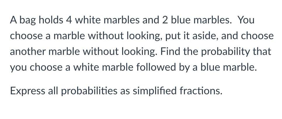 A bag holds 4 white marbles and 2 blue marbles You choose a marble without looking put it aside and choose another marble without looking Find the probability that you choose a white marble followed by a blue marble Express all probabilities as simplified fractions