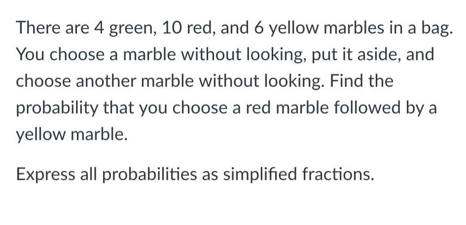 There are 4 green 10 red and 6 yellow marbles in a bag You choose a marble without looking put it aside and choose another marble without looking Find the probability that you choose a red marble followed by a yellow marble Express all probabilities as simplified fractions