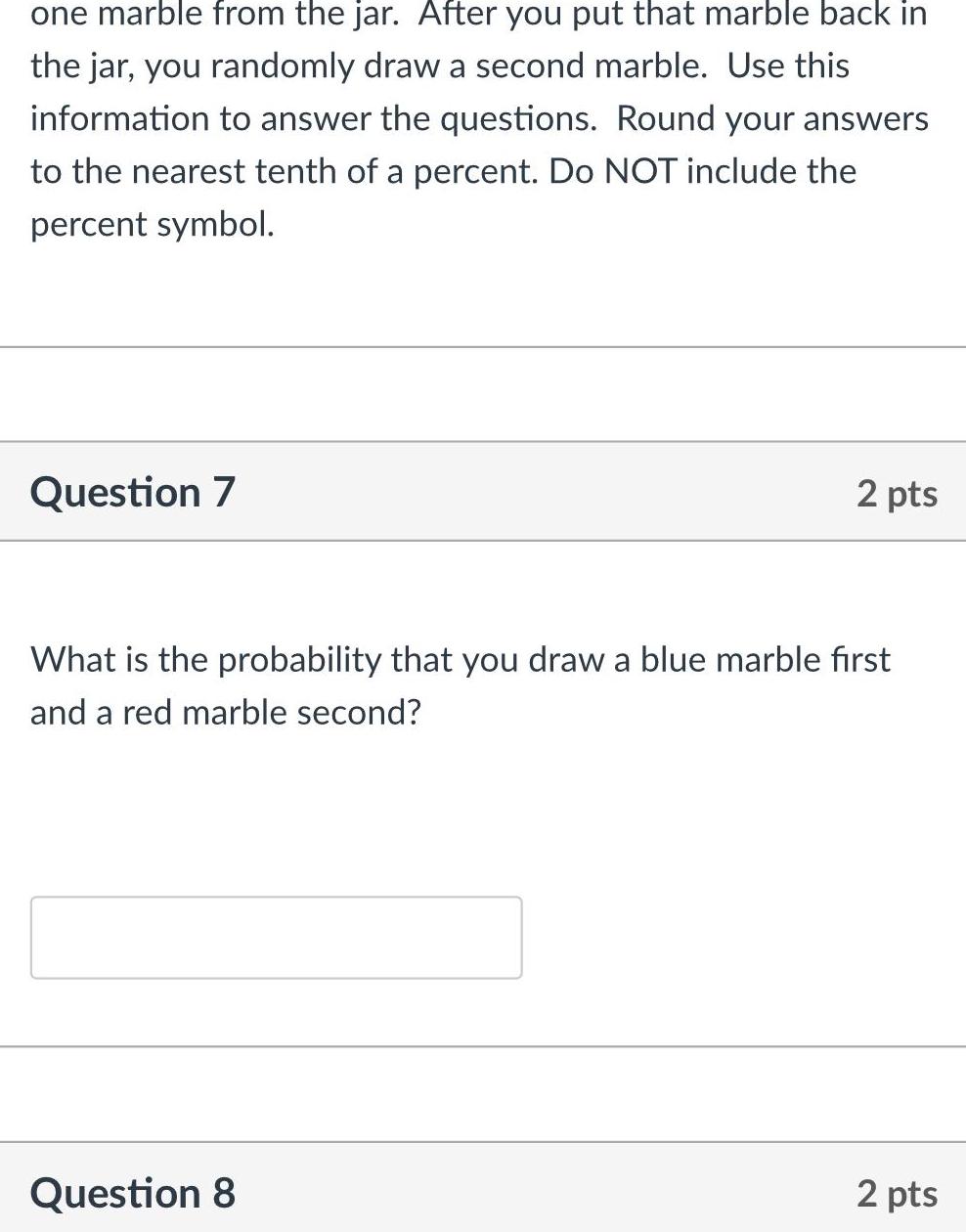 one marble from the jar After you put that marble back in the jar you randomly draw a second marble Use this information to answer the questions Round your answers to the nearest tenth of a percent Do NOT include the percent symbol Question 7 2 pts What is the probability that you draw a blue marble first and a red marble second Question 8 2 pts