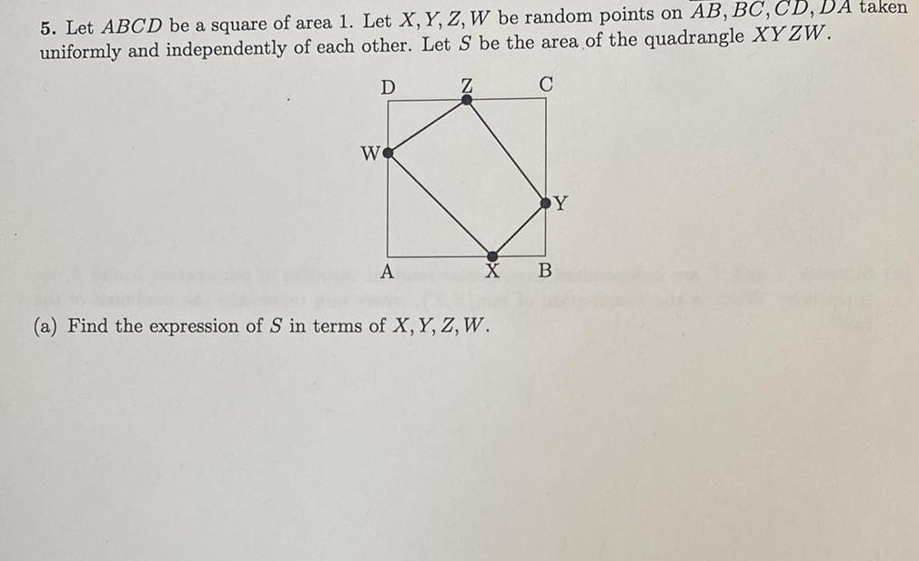 5 Let ABCD be a square of area 1 Let X Y Z W be random points on AB BC CD DA taken uniformly and independently of each other Let S be the area of the quadrangle XYZW D C We A Z a Find the expression of S in terms of X Y Z W Y B