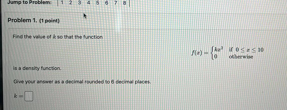 Jump to Problem 1 2 3 4 5 6 7 8 Problem 1 1 point Find the value of k so that the function is a density function Give your answer as a decimal rounded to 6 decimal places k f x kx if 0 x 10 otherwise