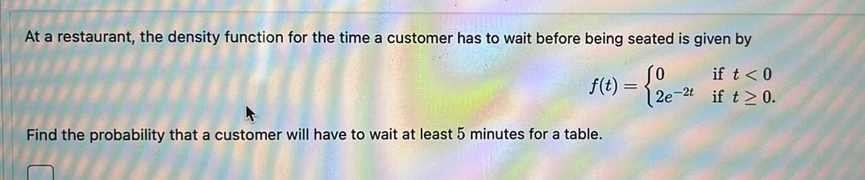 At a restaurant the density function for the time a customer has to wait before being seated is given by f t 2e if t 0 if t 0 Find the probability that a customer will have to wait at least 5 minutes for a table