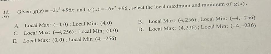 11 Given g x 2x 96x and g x 6x 96 select the local maximum and minimum of g x 86 A Local Max 4 0 Local Min 4 0 C Local Max 4 256 Local Min 0 0 E Local Max 0 0 Local Min 4 256 B Local Max 4 256 Local Min 4 256 D Local Max 4 236 Local Min 4 236