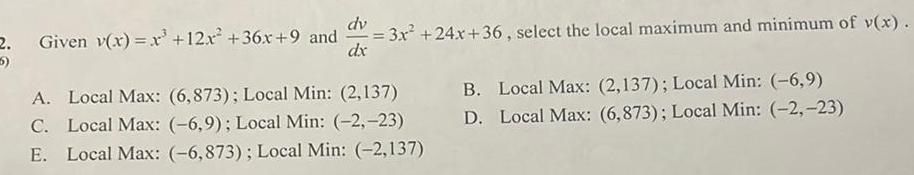 dv 2 Given v x x 12x 36x 9 and d 3x 24x 36 select the local maximum and minimum of v x dx A Local Max 6 873 Local Min 2 137 C Local Max 6 9 Local Min 2 23 E Local Max 6 873 Local Min 2 137 B Local Max 2 137 Local Min 6 9 D Local Max 6 873 Local Min 2 23