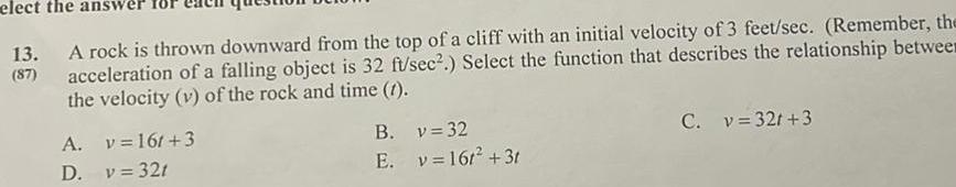 elect the an 13 A rock is thrown downward from the top of a cliff with an initial velocity of 3 feet sec Remember the acceleration of a falling object is 32 ft sec Select the function that describes the relationship betwee the velocity v of the rock and time 1 A D v 16t 3 v 321 B E v 32 v 16t 3t C v 32r 3