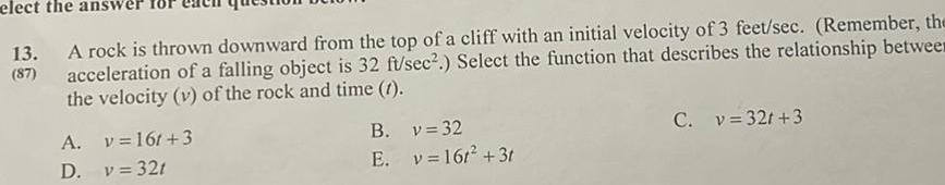 elect the an 13 A rock is thrown downward from the top of a cliff with an initial velocity of 3 feet sec Remember the acceleration of a falling object is 32 ft sec Select the function that describes the relationship betwee the velocity v of the rock and time 1 A D v 16t 3 v 321 B E v 32 v 16t 3t C v 32r 3