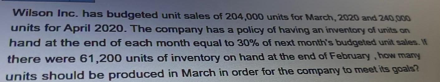 Wilson Inc has budgeted unit sales of 204 000 units for March 2020 and 240 000 units for April 2020 The company has a policy of having an inventory of units on hand at the end of each month equal to 30 of next month s budgeted unit sales If there were 61 200 units of inventory on hand at the end of February how many units should be produced in March in order for the company to meet its goals
