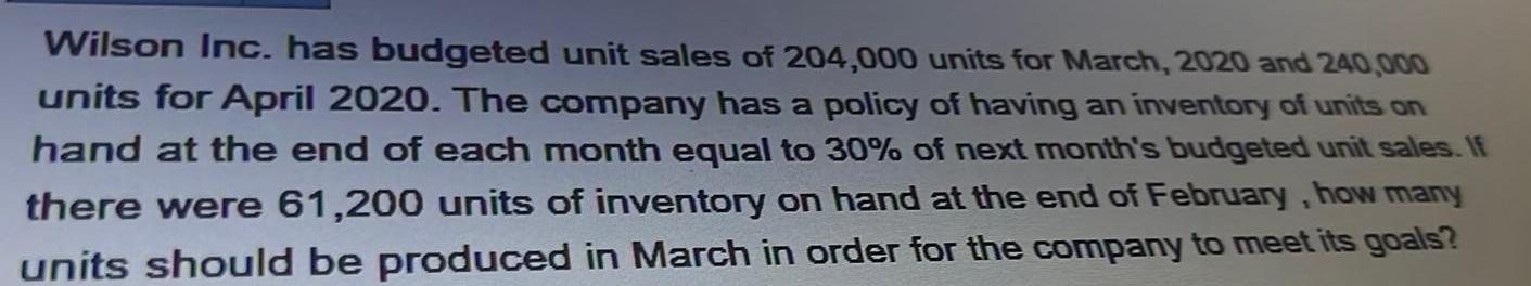 Wilson Inc has budgeted unit sales of 204 000 units for March 2020 and 240 000 units for April 2020 The company has a policy of having an inventory of units on hand at the end of each month equal to 30 of next month s budgeted unit sales If there were 61 200 units of inventory on hand at the end of February how many units should be produced in March in order for the company to meet its goals