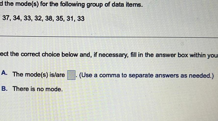 d the mode s for the following group of data items 37 34 33 32 38 35 31 33 ect the correct choice below and if necessary fill in the answer box within you A The mode s is are B There is no mode Use a comma to separate answers as needed