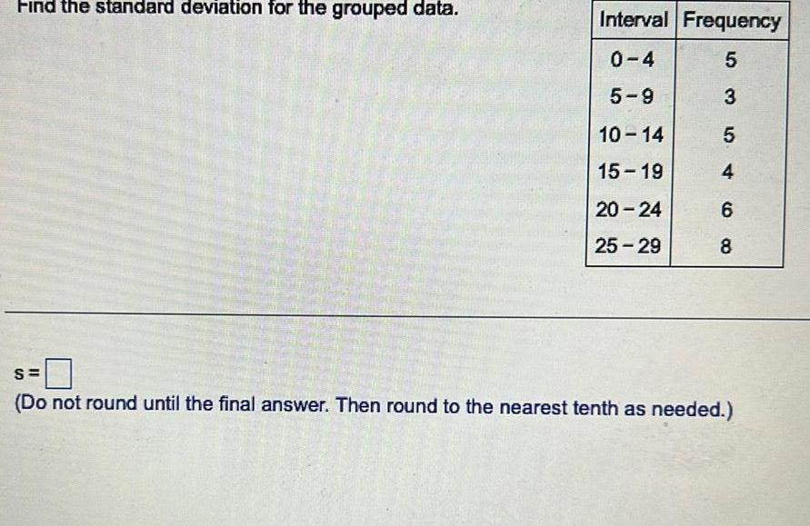 Find the standard deviation for the grouped data Interval Frequency 0 4 5 5 9 3 10 14 5 15 19 4 20 24 6 25 29 8 S Do not round until the final answer Then round to the nearest tenth as needed