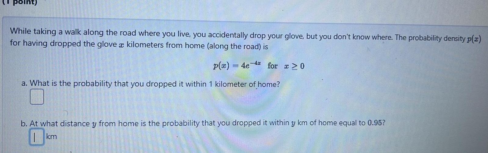 point While taking a walk along the road where you live you accidentally drop your glove but you don t know where The probability density p x for having dropped the glove a kilometers from home along the road is p x 4e 4 for x 0 a What is the probability that you dropped it within 1 kilometer of home b At what distance y from home is the probability that you dropped it within y km of home equal to 0 95 km