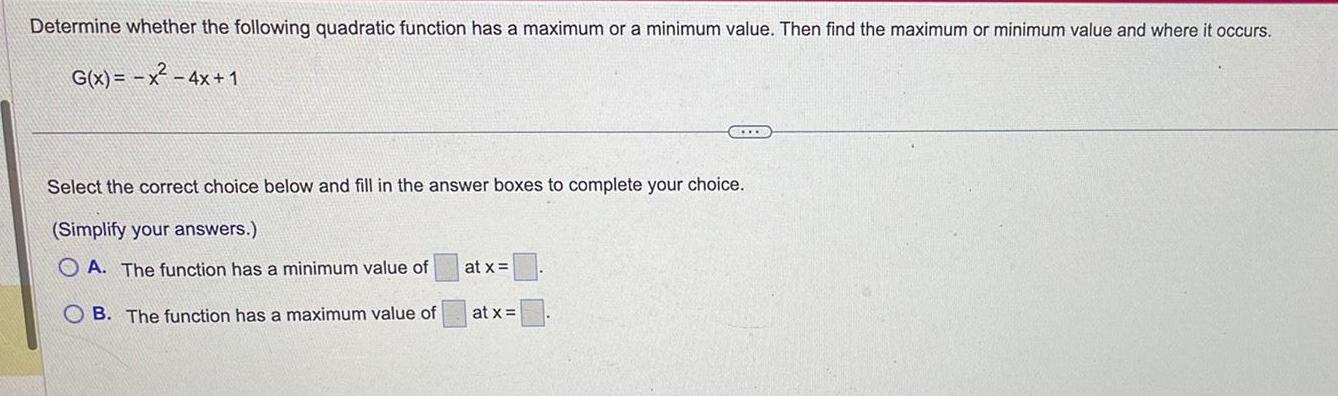 Determine whether the following quadratic function has a maximum or a minimum value Then find the maximum or minimum value and where it occurs G x x 4x 1 Select the correct choice below and fill in the answer boxes to complete your choice Simplify your answers OA The function has a minimum value of OB The function has a maximum value of at x CELLO at x