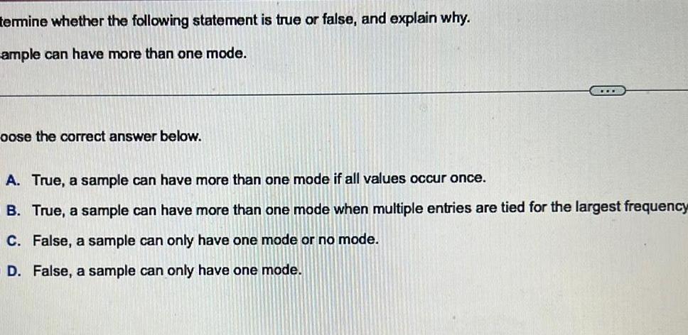 termine whether the following statement is true or false and explain why ample can have more than one mode oose the correct answer below A True a sample can have more than one mode if all values occur once B True a sample can have more than one mode when multiple entries are tied for the largest frequency C False a sample can only have one mode or no mode D False a sample can only have one mode