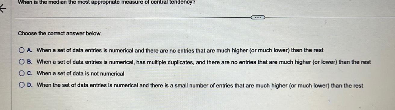 When is the median the most appropriate measure of central tendency Choose the correct answer below O A When a set of data entries is numerical and there are no entries that are much higher or much lower than the rest O B When a set of data entries is numerical has multiple duplicates and there are no entries that are much higher or lower than the rest OC When a set of data is not numerical O D When the set of data entries is numerical and there is a small number of entries that are much higher or much lower than the rest