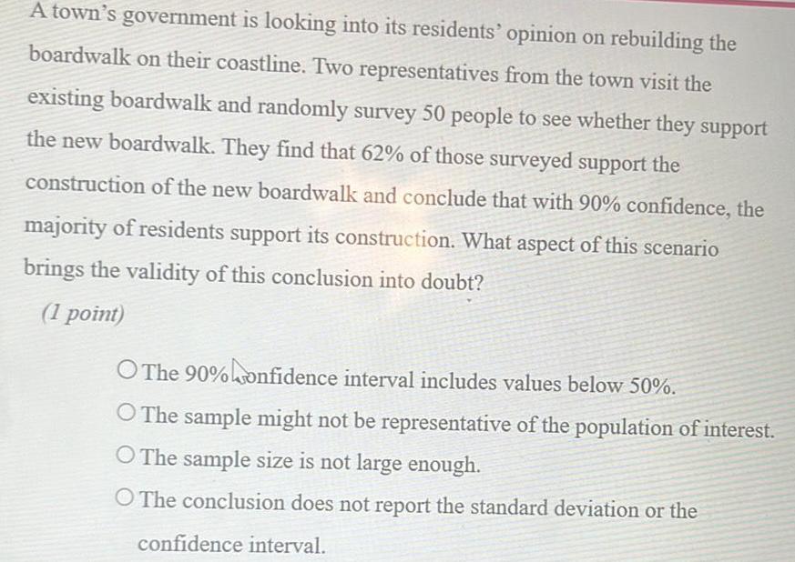 A town s government is looking into its residents opinion on rebuilding the boardwalk on their coastline Two representatives from the town visit the existing boardwalk and randomly survey 50 people to see whether they support the new boardwalk They find that 62 of those surveyed support the construction of the new boardwalk and conclude that with 90 confidence the majority of residents support its construction What aspect of this scenario brings the validity of this conclusion into doubt 1 point O The 90 confidence interval includes values below 50 O The sample might not be representative of the population of interest O The sample size is not large enough O The conclusion does not report the standard deviation or the confidence interval