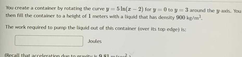 You create a container by rotating the curve y 5 ln x 2 for y 0 to y 3 around the y axis You then fill the container to a height of 1 meters with a liquid that has density 900 kg m The work required to pump the liquid out of this container over its top edge is Joules Recall that acceleration due to gravity is 9 81 m sc0 1