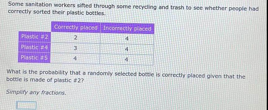 Some sanitation workers sifted through some recycling and trash to see whether people had correctly sorted their plastic bottles Plastic 2 Plastic 4 Plastic 5 Correctly placed Incorrectly placed 2 3 4 4 4 4 What is the probability that a randomly selected bottle is correctly placed given that the bottle is made of plastic 2 Simplify any fractions