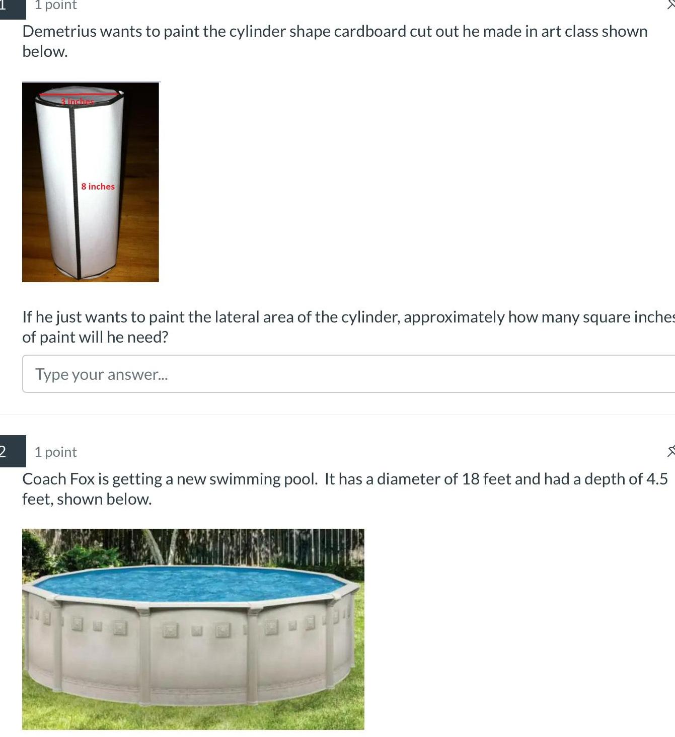 2 1 point Demetrius wants to paint the cylinder shape cardboard cut out he made in art class shown below 3 inches 8 inches If he just wants to paint the lateral area of the cylinder approximately how many square inches of paint will he need Type your answer 1 point Coach Fox is getting a new swimming pool It has a diameter of 18 feet and had a depth of 4 5 feet shown below 1204