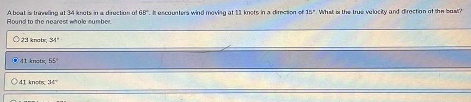 A boat is traveling at 34 knots in a direction of 68 It encounters wind moving at 11 knots in a direction of 15 What is the true velocity and direction of the boat Round to the nearest whole number O 23 knots 34 O 41 knots 55 41 knots 34