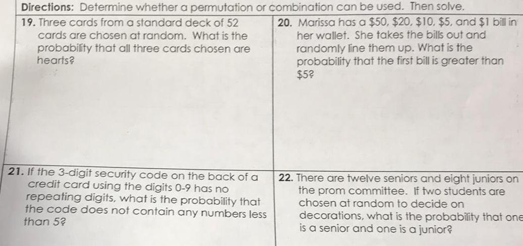 Directions Determine whether a permutation or combination can be used Then solve 19 Three cards from a standard deck of 52 cards are chosen at random What is the probability that all three cards chosen are hearts 21 If the 3 digit security code on the back of a credit card using the digits 0 9 has no repeating digits what is the probability that the code does not contain any numbers less than 52 20 Marissa has a 50 20 10 5 and 1 bill in her wallet She takes the bills out and randomly line them up What is the probability that the first bill is greater than 5 22 There are twelve seniors and eight juniors on the prom committee If two students are chosen at random to decide on decorations what is the probability that one is a senior and one is a junior